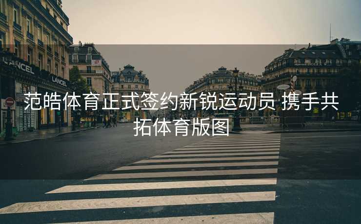 范皓体育正式签约新锐运动员 携手共拓体育版图