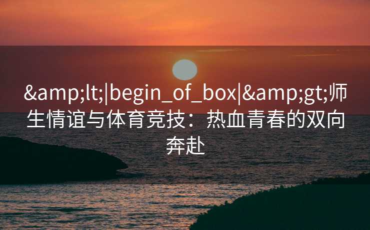 &lt;|begin_of_box|&gt;师生情谊与体育竞技：热血青春的双向奔赴