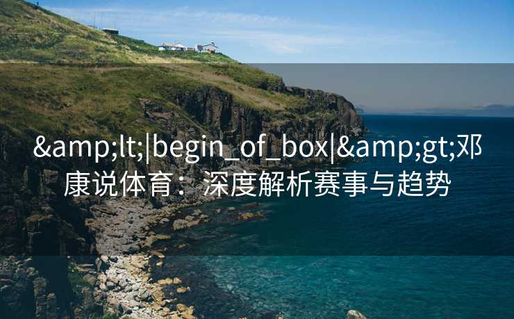 &lt;|begin_of_box|&gt;邓康说体育：深度解析赛事与趋势