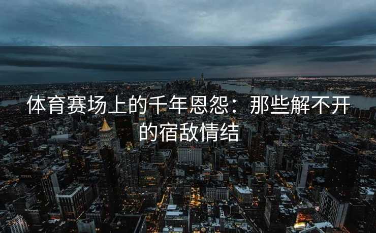 体育赛场上的千年恩怨：那些解不开的宿敌情结