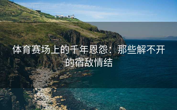 体育赛场上的千年恩怨：那些解不开的宿敌情结