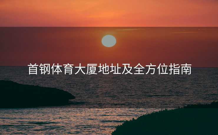 首钢体育大厦地址及全方位指南